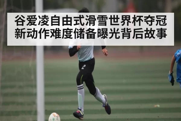 谷爱凌自由式滑雪世界杯夺冠 新动作难度储备曝光背后故事 - leisu