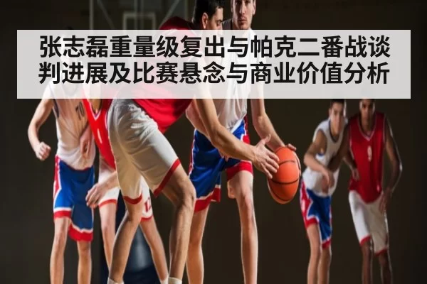 张志磊重量级复出与帕克二番战谈判进展及比赛悬念与商业价值分析 | leisu